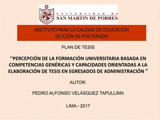 PLAN DE TESIS
“PERCEPCIÓN DE LA FORMACIÓN UNIVERSITARIA BASADA EN
COMPETENCIAS GENÉRICAS Y CAPACIDADES ORIENTADAS A LA
ELABORACIÓN DE TESIS EN EGRESADOS DE ADMINISTRACIÓN ”
AUTOR:
PEDRO ALFONSO VELÁSQUEZ TAPULLIMA
LIMA - 2017
INSTITUTO PARA LA CALIDAD DE EDUCACIÓN
SECCIÓN DE POSTGRADO
 