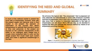 IDENTIFYING THE NEED AND GLOBAL
SUMMARY
In much of the national market is present the
local sale of empanadas, however, even with
the present supply and demand, even in that
market is not present the element of
automation of the process that allows
entrepreneurs to optimize their process in terms
of time and personnel, in the project we
focused on the customer requirements of the
father of our colleague Jesus Ortega and a
couple more contextual data to carry out the
design project that would meet such current
need and make a significant breakthrough in
this field.
Figure. 1. Visualization of an empanada in Colombia. Taken from:
https://www.buengusto.co/empanada-nuestro-irresistible-simbolo-gastronomico/
We all know the typical dish “The empanada” that is prepared not
only nationally but internationally in some Latin American countries
and that its preparation may in fact vary according to the region, we
also know that a factory in Colombia dedicated to the sale of
empanadas can sell about 100 to 500 per day, so we decided to
explore the field and optimize the manual method by means of an
empanada punching machine.
 
