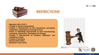RESTRICTIONS
Resolution 2674 of 2013.
Chapter 2: General requirements.
Chapter 3: Requirements for the manufacture, processing,
preparation, packaging and storage of food.
Article 13: Establishes requirements for food manufacturing,
processing, preparation, packaging and storage.
Chapter 4: Requirements for transport, distribution, and
marketing of foods.
Chapter 6: Sanctions.
Decree 2270 of 2012.
Resolution 4142 of 2012.
Figure 4. Judge. Taken from: https://es.picmix.com/stamp/lawyer-judge-
gavel-2157250 .
 