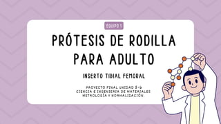 PRÓTESIS DE RODILLA
PARA ADULTO
EQUIPO 1
PROYECTO FINAL UNIDAD 5-6
CIENCIA E INGENIERIA DE MATERIALES
METROLOGÍA Y NORMALIZACIÓN.
INSERTO TIBIAL FEMORAL
 