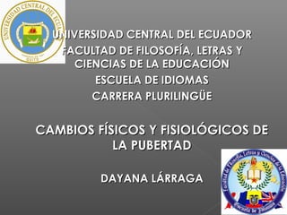 UNIVERSIDAD CENTRAL DEL ECUADORUNIVERSIDAD CENTRAL DEL ECUADOR
FACULTAD DE FILOSOFÍA, LETRAS YFACULTAD DE FILOSOFÍA, LETRAS Y
CIENCIAS DE LA EDUCACIÓNCIENCIAS DE LA EDUCACIÓN
ESCUELA DE IDIOMASESCUELA DE IDIOMAS
CARRERA PLURILINGÜECARRERA PLURILINGÜE
CAMBIOS FÍSICOS Y FISIOLÓGICOS DECAMBIOS FÍSICOS Y FISIOLÓGICOS DE
LA PUBERTADLA PUBERTAD
DAYANA LÁRRAGADAYANA LÁRRAGA
 