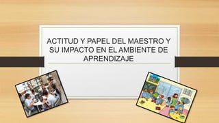 ACTITUD Y PAPEL DEL MAESTRO Y
SU IMPACTO EN EL AMBIENTE DE
APRENDIZAJE
 