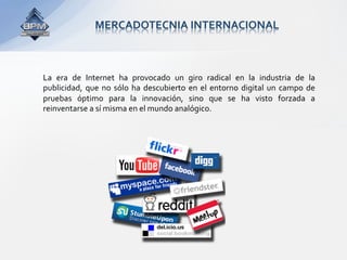 MERCADOTECNIA INTERNACIONAL 



La  era  de  Internet  ha  provocado  un  giro  radical  en  la  industria  de  la 
publicidad,  que  no  sólo  ha  descubierto  en  el  entorno  digital  un  campo  de 
pruebas  óptimo  para  la  innovación,  sino  que  se  ha  visto  forzada  a 
reinventarse a sí misma en el mundo analógico. 
 