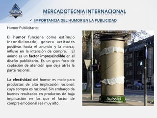 MERCADOTECNIA INTERNACIONAL 
                IMPORTANCIA DEL HUMOR EN LA PUBLICIDAD 
Humor Publicitario; 
 
El  humor  funciona  como  estímulo 
incondicionado,  genera  actitudes 
positivas  hacia  el  anuncio  y  la  marca,  
inﬂuye  en  la  intención  de  compra.    El 
ánimo  es  un  factor  imprescindible  en  el 
diseño  publicitario.  Es  un  gran  foco  de 
captación  de  atención  que  deja  atrás  la 
parte racional. 
 
La  efectividad  del  humor  es  malo  para 
productos  de  alta  implicación  racional.  
cuya compra es racional. Sin embargo da 
buenos  resultados  en  productos  de  baja 
implicación  en  los  que  el  factor  de 
compra emocional sea muy alto. 
 
 