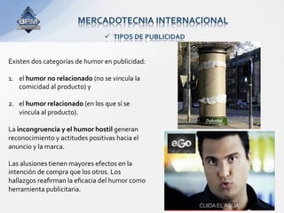 MERCADOTECNIA INTERNACIONAL 
                                  TIPOS DE PUBLICIDAD 


Existen dos categorías de humor en publicidad:  
 
1.  el humor no relacionado (no se vincula la 
    comicidad al producto) y  
 
2.  el humor relacionado (en los que sí se 
    vincula al producto). 
 
La incongruencia y el humor hostil generan 
reconocimiento y actitudes positivas hacia el 
anuncio y la marca.  
 
Las alusiones tienen mayores efectos en la 
intención de compra que los otros. Los 
hallazgos reaﬁrman la eﬁcacia del humor como 
herramienta publicitaria. 
 