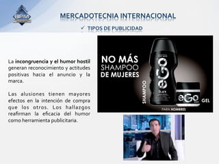 MERCADOTECNIA INTERNACIONAL 
                                   TIPOS DE PUBLICIDAD 




La incongruencia y el humor hostil 
generan reconocimiento y actitudes 
positivas  hacia  el  anuncio  y  la 
marca.  
 
Las  alusiones  tienen  mayores 
efectos  en  la  intención  de  compra 
que  los  otros.  Los  hallazgos 
reaﬁrman  la  eﬁcacia  del  humor 
como herramienta publicitaria. 
 