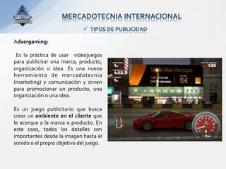 MERCADOTECNIA INTERNACIONAL 
                                    TIPOS DE PUBLICIDAD 

Advergaming: 
 
  Es  la  práctica  de  usar    videojuegos 
para  publicitar  una  marca,  producto, 
organización  o  idea.  Es  una  nueva 
herramienta  de  mercadotecnia 
(marketing)  y  comunicación  y  sirven 
para  promocionar  un  producto,  una 
organización o una idea.  
 
Es  un  juego  publicitario  que  busca 
crear  un  ambiente  en  el  cliente  que 
le  acerque  a  la  marca  o  producto.  En 
este  caso,  todos  los  detalles  son 
importantes desde la imagen hasta el 
sonido o el propio objetivo del juego.  
 