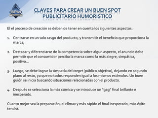 CLAVES PARA CREAR UN BUEN SPOT  
                   PUBLICITARIO HUMORISTICO 

El el proceso de creación se deben de tener en cuenta los siguientes aspectos:  
 
1.  Centrarse en un solo rasgo del producto, y transmitir el beneﬁcio que proporciona la 
    marca;  

2.  Destacar y diferenciarse de la competencia sobre algun aspecto, el anuncio debe 
    permitir que el consumidor perciba la marca como la más alegre, simpática, 
    positiva...  

3.  Luego, se debe lograr la simpatía del target (público objetivo), dejando en segundo 
    plano al resto, ya que no todos responden igual a los mismos estímulos. Un buen 
    guión se inicia buscando situaciones relacionadas con el producto.  

4.  Después se selecciona la más cómica y se introduce un “gag” ﬁnal brillante e 
    inesperado.  
 
Cuanto mejor sea la preparación, el clímax y más rápido el ﬁnal inesperado, más éxito 
tendrá.  
 