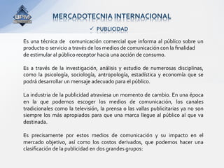 MERCADOTECNIA INTERNACIONAL 
                                  PUBLICIDAD 

Es  una  técnica  de    comunicación  comercial  que  informa  al  público  sobre  un 
producto o servicio a través de los medios de comunicación con la ﬁnalidad  
de estimular al público receptor hacia una acción de consumo. 
 
Es  a  través  de  la  investigación,  análisis  y  estudio  de  numerosas  disciplinas, 
como  la  psicología,  sociología,  antropología,  estadística  y  economía  que  se 
podrá desarrollar un mensaje adecuado para el público. 
 
La industria de la publicidad atraviesa un momento de cambio. En una época 
en  la  que  podemos  escoger  los  medios  de  comunicación,  los  canales 
tradicionales  como la  televisión, la  prensa  o  las  vallas  publicitarias  ya no son 
siempre  los  más  apropiados  para  que  una  marca  llegue  al  público  al  que  va 
destinada.  
 
Es  precisamente  por  estos  medios  de  comunicación  y  su  impacto  en  el 
mercado  objetivo,  así  como  los  costos  derivados,  que  podemos  hacer  una 
clasiﬁcación de la publicidad en dos grandes grupos: 
 
 
 