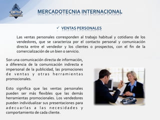 MERCADOTECNIA INTERNACIONAL 


                                      VENTAS PERSONALES 

       Las  ventas  personales  corresponden  al  trabajo  habitual  y  cotidiano  de  los 
       vendedores,  que  se  caracteriza  por  el  contacto  personal  y  comunicación 
       directa  entre  el  vendedor  y  los  clientes  o  prospectos,  con  el  ﬁn  de  la 
       comercialización de un bien o servicio.  

Son una comunicación directa de información, 
a  diferencia  de  la  comunicación  indirecta  e 
impersonal  de  la  publicidad,  las  promociones 
d e  v e n t a s  y  o t r a s  h e r r a m i e n t a s 
promocionales.  
 
Esto  signiﬁca  que  las  ventas  personales 
pueden  ser  más  ﬂexibles  que  las  demás 
herramientas  promocionales.  Los  vendedores 
pueden individualizar sus presentaciones para 
a d e c u a r l a s  a  l a s  n e c e s i d a d e s  y 
comportamiento de cada cliente. 
 