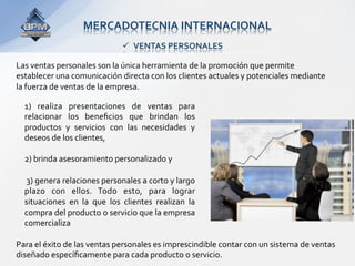 MERCADOTECNIA INTERNACIONAL 
                                  VENTAS PERSONALES 

Las ventas personales son la única herramienta de la promoción que permite 
establecer una comunicación directa con los clientes actuales y potenciales mediante 
la fuerza de ventas de la empresa. 

  1)  realiza  presentaciones  de  ventas  para 
  relacionar  los  beneﬁcios  que  brindan  los 
  productos  y  servicios  con  las  necesidades  y 
  deseos de los clientes,  
   
  2) brinda asesoramiento personalizado y 
   
   3) genera relaciones personales a corto y largo 
  plazo  con  ellos.  Todo  esto,  para  lograr 
  situaciones  en  la  que  los  clientes  realizan  la 
  compra del producto o servicio que la empresa 
  comercializa 

Para el éxito de las ventas personales es imprescindible contar con un sistema de ventas 
diseñado especíﬁcamente para cada producto o servicio. 
 