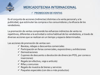 MERCADOTECNIA INTERNACIONAL 
                          PROMOCION DE VENTAS 

Es el conjunto de acciones (indirectas) distintas a la venta personal y a la 
publicidad, que estimulan las compras e los consumidores y la eﬁcacia de los 
vendedores.  
 
La promoción de ventas comprende los esfuerzos indirectos de venta no 
repetitivos, diferentes a la actividad o rutina habitual de los vendedores, a través de 
diversas acciones que se realizan en un tiempo y espacio determinados.  
 
Las acciones de promoción de ventas son: 
            Baratas, rebajas o descuentos comerciales 
            Participación en ferias comerciales, exposiciónes y exhibiciones 
            Demostraciones 
            Cupones de descuento o devolución de dinero (en POS, por correo o 
              inserciones) 
            Regalo (en efectivo, viaje o artículo) 
            Rifas y concursos 
            Regalo de muestra de bienes y servicios 
            Paquetes especiales (con dos o más productos) 
 