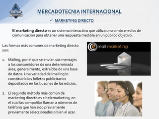 MERCADOTECNIA INTERNACIONAL 
                              MARKETING DIRECTO 

      El marketing directo es un sistema interactivo que utiliza uno o más medios de 
      comunicación para obtener una respuesta medible en un público objetivo. 

Las formas más comunes de marketing directo 
son: 
 
1.  Mailing, por el que se envían sus mensajes 
    a los consumidores de una determinada 
    área, generalmente, extraídos de una base 
    de datos. Una variedad del mailing lo 
    constituiría los folletos publicitarios 
    depositados en los buzones de los edicios. 

2.  El segundo método más común de 
    marketing directo es el telemarketing, en 
    el cual las compañías llaman a números de 
    teléfono que han sido previamente 
    previamente seleccionados o bien al azar. 
 