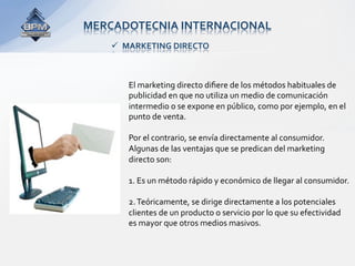 MERCADOTECNIA INTERNACIONAL 
      MARKETING DIRECTO 



       El marketing directo diﬁere de los métodos habituales de 
       publicidad en que no utiliza un medio de comunicación 
       intermedio o se expone en público, como por ejemplo, en el  
       punto de venta.  
        
       Por el contrario, se envía directamente al consumidor. 
       Algunas de las ventajas que se predican del marketing 
       directo son: 
        
       1. Es un método rápido y económico de llegar al consumidor. 
        
       2. Teóricamente, se dirige directamente a los potenciales   
       clientes de un producto o servicio por lo que su efectividad 
       es mayor que otros medios masivos. 
 
