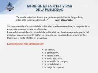 MEDICIÓN DE LA EFECTIVIDAD  
                        DE LA PUBLICIDAD 

         “Sé que la mitad del dinero que gasto en publicidad se desperdicia,  
         si tan sólo supiera cuál mitad…”        John Wanamaker 

Sin importar si la efectividad de la publicidad puede o no medirse, la mayoría de las  
empresas se compromete en el intento. 
Las mediciones de la efectividad de la publicidad van desde una prueba previa del  
atractivo y reconocimiento del texto, pasando por pruebas de reconocimientos  
Posteriores, hasta efectos en las ventas.  
 
Las mediciones más utilizadas son:  
 
                                       las ventas,  
                                       la percepción,  
                                       la recordación,  
                                       el juicio ejecutivo,  
                                       la intención de compra,  
                                       la rentabilidad y  
                                       el canje de cupones 
 