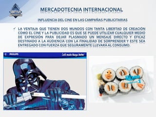 MERCADOTECNIA INTERNACIONAL 
              INFLUENCIA DEL CINE EN LAS CAMPAÑAS PUBLICITARIAS 

  LA  VENTAJA  QUE  TIENEN  DOS  MUNDOS  CON  TANTA  LIBERTAD  DE  CREACIÓN 
   COMO EL CINE Y LA PUBLICIDAD ES QUE SE PUEDE UTILIZAR CUALQUIER MEDIO 
   DE  EXPRESIÓN  PARA  DEJAR  PLASMADO  UN  MENSAJE  DIRECTO  Y  EFICAZ 
   DESTINADO  A  LA  AUDIENCIA  CON  LA  FINALIDAD  DE  SORPRENDER Y  ESTE  SEA 
   ENTREGADO CON FUERZA QUE SEGURAMENTE LLEVARÁ AL CONSUMO. 
 
 