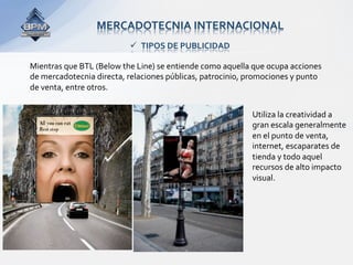 MERCADOTECNIA INTERNACIONAL 
                            TIPOS DE PUBLICIDAD 

Mientras que BTL (Below the Line) se entiende como aquella que ocupa acciones 
de mercadotecnia directa, relaciones públicas, patrocinio, promociones y punto 
de venta, entre otros. 
 
                                                           Utiliza la creatividad a 
                                                           gran escala generalmente 
                                                           en el punto de venta, 
                                                           internet, escaparates de 
                                                           tienda y todo aquel 
                                                           recursos de alto impacto 
                                                           visual.  
 
