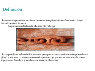 Definición. La corrosión puede ser mediante una reacción química (oxoreducción)en la que intervienen tres factores:-La pieza manufacturada, el ambiente y el agua. Es un problema industrial importante, pues puede causar accidentes (ruptura de una pieza) y, además, representa un costo importante, ya que se calcula que cada pocos segundos se disuelven 5 toneladas de acero en el mundo.