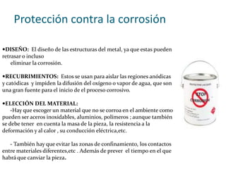 Protección contra la corrosiónDISEÑO:  El diseño de las estructuras del metal, ya que estas pueden retrasar o incluso eliminar la corrosión.RECUBRIMIENTOS:  Estos se usan para aislar las regiones anódicas y catódicas  y impiden la difusión del oxígeno o vapor de agua, que son una gran fuente para el inicio de el proceso corrosivo.