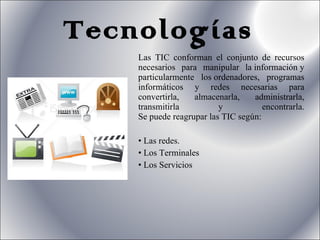 Tecnologías Las TIC conforman el conjunto de recursos necesarios para manipular la información y particularmente los ordenadores, programas informáticos y redes necesarias para convertirla, almacenarla, administrarla, transmitirla y encontrarla. Se puede reagrupar las TIC según: Las redes. Los Terminales Los Servicios 