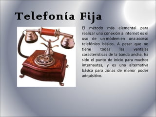 Telefonía Fija El método más elemental para realizar una conexión a internet es el uso de un módem en una acceso telefónico básico. A pesar que no tiene todas las ventajas características de la banda ancha, ha sido el punto de inicio para muchos internautas, y es una alternativa básica para zonas de menor poder adquisitivo. 