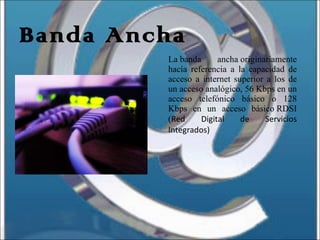 Banda Ancha La banda ancha originariamente hacía referencia a la capacidad de acceso a internet superior a los de un acceso analógico, 56 Kbps en un acceso telefónico básico o 128 Kbps en un acceso básico RDSI ( Red Digital de Servicios Integrados) 