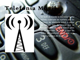 Telefonía Móvil En todo el mundo la telefonía fija ha estado superada en número por los accesos de telefonía móvil, a pesar de ser un tipo de acceso que se encuentra desde hace menos años en el mercado. Se debe a que las redes de telefonía móvil son más fáciles y baratas de desplegar. 