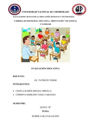 UNIVERSIDAD NACIONAL DE CHIMBORAZO
FACULTAD DE CIENCIAS DE LA EDUCACIÓN, HUMANAS Y TECNOLOGÍAS
CARRERA DE PSICOLOGÍA EDUCATIVA, ORIENTACIÓN VOCACIONAL
Y FAMILIAR
EVALUACIÒN EDUCATIVA
DOCENTE:
LIC. PATRICIO TOBAR
INTEGRANTES:
 CHAFLA RAMOS JHOANA MIRELLA
 CÓRDOVA SERRANO TANIA CAROLINA
SEMESTRE:
SEXTO “B”
TEMA:
RÙBRICA DE EVALUACIÒN
 