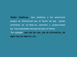 Redes temáticas: Son similares a las anteriores aunque se diferencian por el hecho de que  suelen  centrarse  en  un tema en  concreto  y  proporcionan  las  funcionalidades necesarias para el mismo.Por ejemplo, una red de cine, una de informática, de algún tipo de deporte, etc.