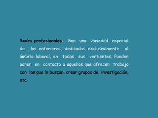 Redes profesionales:  Son  una  variedad  especial  de  las anteriores, dedicadas exclusivamente  al  ámbito laboral, en  todas  sus  vertientes. Pueden  poner  en  contacto a aquellos que ofrecen  trabajo con  los que lo buscan, crear grupos de  investigación, etc.