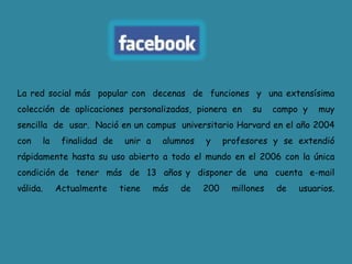 La red social más  popular con  decenas  de  funciones  y  una extensísima colección de aplicaciones personalizadas, pionera en  su  campo y  muy  sencilla  de  usar.  Nació en un campus  universitario Harvard en el año 2004  con  la  finalidad de  unir a  alumnos  y  profesores y se extendió  rápidamente hasta su uso abierto a todo el mundo en el 2006 con la única condición de  tener  más  de  13  años y  disponer de  una  cuenta  e-mail válida. Actualmente tiene más de 200 millones de usuarios.