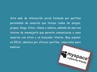 Sitio web de interacción social formado por perfiles personales de usuarios que incluye redes de amigos, grupos, blogs, fotos, vídeos y música, además de una red interna de mensajería que permite comunicarse a unos usuarios conotros y un buscador interno. Muy popular en EEUU, destaca por ofrecer perfiles  especiales para músicos