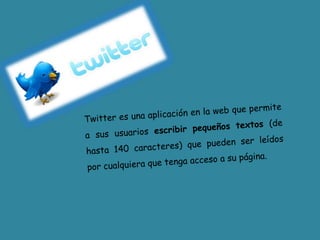 Twitter es una aplicación en la web que permite a sus usuarios escribir pequeños textos (de hasta 140 caracteres) que pueden ser leídos por cualquiera que tenga acceso a su página.