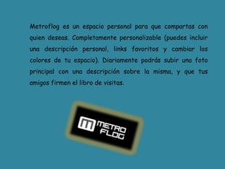 Metroflog es un espacio personal para que compartas con quien deseas. Completamente personalizable (puedes incluir una descripción personal, links favoritos y cambiar los colores de tu espacio). Diariamente podrás subir una foto principal con una descripción sobre la misma, y que tus amigos firmen el libro de visitas.