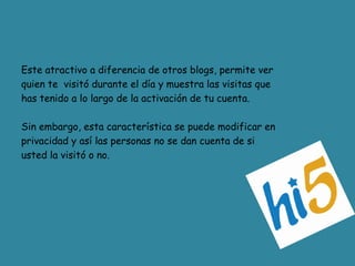 Este atractivo a diferencia de otros blogs, permite verquien te  visitó durante el día y muestra las visitas quehas tenido a lo largo de la activación de tu cuenta.Sin embargo, esta característica se puede modificar enprivacidad y así las personas no se dan cuenta de siusted la visitó o no. 