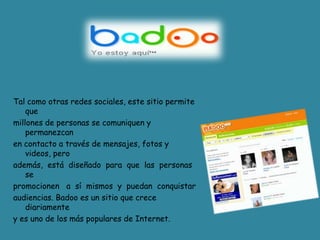 Tal comootrasredes sociales, este sitio permite que millones de personas se comuniquen y permanezcan en contacto a través de mensajes, fotos y videos, pero además,  está  diseñado  para  que  las  personas sepromocionen   a  sí  mismos  y  puedan  conquistaraudiencias. Badoo es un sitio que crece diariamente y es uno de los más populares de Internet. 