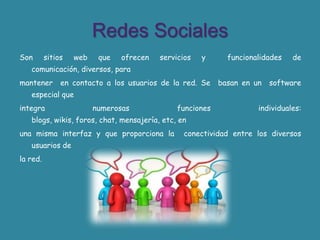 Redes SocialesSon sitios web que ofrecen servicios y  funcionalidades de comunicación, diversos, para mantener  en contacto a los usuarios de la red. Se  basan en un  software especial queintegra numerosas funciones individuales: blogs, wikis, foros, chat, mensajería, etc, enuna misma interfaz y que proporciona la  conectividad entre los diversos usuarios dela red.
