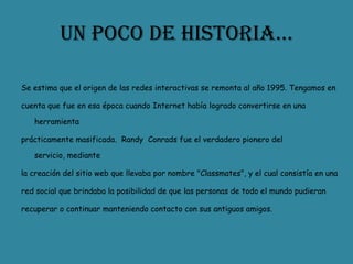 Un poco de historia…Se estima que el origen de las redes interactivas se remonta al año 1995. Tengamos encuenta que fue en esa época cuando Internet había logrado convertirse en una herramientaprácticamente masificada.  Randy  Conrads fue el verdadero pionero del servicio, mediantela creación del sitio web que llevaba por nombre "Classmates", y el cual consistía en unared social que brindaba la posibilidad de que las personas de todo el mundo pudieranrecuperar o continuar manteniendo contacto con sus antiguos amigos.
