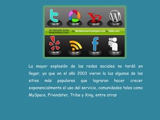 La mayor explosión de las redes sociales no tardó en llegar, ya que en el año 2003 vieron la luz algunos de los sitios más populares que lograron hacer crecer exponencialmente el uso del servicio, comunidades tales como MySpace, Friendster, Tribe y Xing, entre otras.