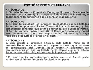 COMITÉ DE DERECHOS HUMANOS
ARTÍCULO 28
1. Se establecerá un Comité de Derechos Humanos (en adelante
denominado el Comité). Se compondrá de dieciocho miembros, y
desempeñará las funciones que se señalan más adelante.
ARTICULO 40
4. El Comité estudiará los informes presentados por los Estados
Partes en el presente Pacto. Transmitirá sus informes, y los
comentarios generales que estime oportunos, a los Estados Partes.
El Comité también podrá transmitir al Consejo Económico y Social
esos comentarios, junto con copia de los informes que haya
recibido de los Estados Partes en el Pacto.
ARTÍCULO 41
1. Con arreglo al presente artículo, todo Estado Parte en el
presente Pacto podrá declarar en cualquier momento que reconoce
al competencia del Comité para recibir y examinar las
comunicaciones en que un Estado Parte alegue que otro Estado
Parte no cumple las obligaciones que le impone este Pacto.
* El comité recibe comunicaciones individuales si el Estado parte
ha firmado el Primer Protocolo facultativo del pacto.
 