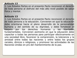 Artículo 12
1. Los Estados Partes en el presente Pacto reconocen el derecho
de toda persona al disfrute del más alto nivel posible de salud
física y mental.

Artículo 13
1. Los Estados Partes en el presente Pacto reconocen el derecho
de toda persona a la educación. Convienen en que la educación
debe orientarse hacia el pleno desarrollo de la personalidad
humana y del sentido de su dignidad, y debe fortalecer el
respeto por los derechos humanos y las libertades
fundamentales. Convienen asimismo en que la educación debe
capacitar a todas las personas para participar efectivamente en
una sociedad libre, favorecer la comprensión, la tolerancia y la
amistad entre todas las naciones y entre todos los grupos
raciales, étnicos o religiosos, y promover las actividades de las
Naciones Unidas en pro del mantenimiento de la paz.
 
