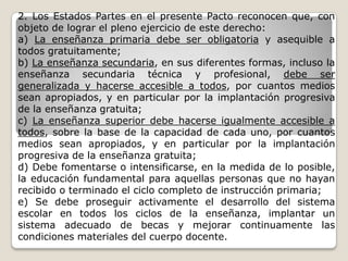 2. Los Estados Partes en el presente Pacto reconocen que, con
objeto de lograr el pleno ejercicio de este derecho:
a) La enseñanza primaria debe ser obligatoria y asequible a
todos gratuitamente;
b) La enseñanza secundaria, en sus diferentes formas, incluso la
enseñanza secundaria técnica y profesional, debe ser
generalizada y hacerse accesible a todos, por cuantos medios
sean apropiados, y en particular por la implantación progresiva
de la enseñanza gratuita;
c) La enseñanza superior debe hacerse igualmente accesible a
todos, sobre la base de la capacidad de cada uno, por cuantos
medios sean apropiados, y en particular por la implantación
progresiva de la enseñanza gratuita;
d) Debe fomentarse o intensificarse, en la medida de lo posible,
la educación fundamental para aquellas personas que no hayan
recibido o terminado el ciclo completo de instrucción primaria;
e) Se debe proseguir activamente el desarrollo del sistema
escolar en todos los ciclos de la enseñanza, implantar un
sistema adecuado de becas y mejorar continuamente las
condiciones materiales del cuerpo docente.
 
