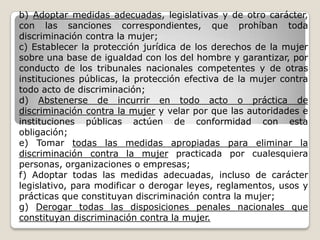 b) Adoptar medidas adecuadas, legislativas y de otro carácter,
con las sanciones correspondientes, que prohíban toda
discriminación contra la mujer;
c) Establecer la protección jurídica de los derechos de la mujer
sobre una base de igualdad con los del hombre y garantizar, por
conducto de los tribunales nacionales competentes y de otras
instituciones públicas, la protección efectiva de la mujer contra
todo acto de discriminación;
d) Abstenerse de incurrir en todo acto o práctica de
discriminación contra la mujer y velar por que las autoridades e
instituciones públicas actúen de conformidad con esta
obligación;
e) Tomar todas las medidas apropiadas para eliminar la
discriminación contra la mujer practicada por cualesquiera
personas, organizaciones o empresas;
f) Adoptar todas las medidas adecuadas, incluso de carácter
legislativo, para modificar o derogar leyes, reglamentos, usos y
prácticas que constituyan discriminación contra la mujer;
g) Derogar todas las disposiciones penales nacionales que
constituyan discriminación contra la mujer.
 