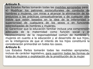 Artículo 5.
Los Estados Partes tomarán todas las medidas apropiadas para:
a) Modificar los patrones socioculturales de conducta de
hombres y mujeres, con miras a alcanzar la eliminación de los
prejuicios y las prácticas consuetudinarias y de cualquier otra
índole que estén basados en la idea de la inferioridad o
superioridad de cualquiera de los sexos o en funciones
estereotipadas de hombres y mujeres;
b) Garantizar que la educación familiar incluya una comprensión
adecuada de la maternidad como función social y el
reconocimiento de la responsabilidad común de hombres y
mujeres en cuanto a la educación y al desarrollo de sus hijos,
en la inteligencia de que el interés de los hijos constituirá la
consideración primordial en todos los casos.
Artículo 6.
Los Estados Partes tomarán todas las medidas apropiadas,
incluso de carácter legislativo, para suprimir todas las formas de
trata de mujeres y explotación de la prostitución de la mujer.
 