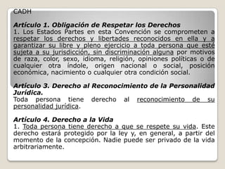 CADH

Artículo 1. Obligación de Respetar los Derechos
1. Los Estados Partes en esta Convención se comprometen a
respetar los derechos y libertades reconocidos en ella y a
garantizar su libre y pleno ejercicio a toda persona que esté
sujeta a su jurisdicción, sin discriminación alguna por motivos
de raza, color, sexo, idioma, religión, opiniones políticas o de
cualquier otra índole, origen nacional o social, posición
económica, nacimiento o cualquier otra condición social.

Artículo 3. Derecho al Reconocimiento de la Personalidad
Jurídica.
Toda persona tiene derecho al reconocimiento de su
personalidad jurídica.

Artículo 4. Derecho a la Vida
1. Toda persona tiene derecho a que se respete su vida. Este
derecho estará protegido por la ley y, en general, a partir del
momento de la concepción. Nadie puede ser privado de la vida
arbitrariamente.
 