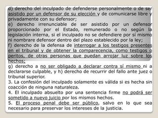 d) derecho del inculpado de defenderse personalmente o de ser
asistido por un defensor de su elección y de comunicarse libre y
privadamente con su defensor;
e) derecho irrenunciable de ser asistido por un defensor
proporcionado por el Estado, remunerado o no según la
legislación interna, si el inculpado no se defendiere por sí mismo
ni nombrare defensor dentro del plazo establecido por la ley;
f) derecho de la defensa de interrogar a los testigos presentes
en el tribunal y de obtener la comparecencia, como testigos o
peritos, de otras personas que puedan arrojar luz sobre los
hechos;
g) derecho a no ser obligado a declarar contra sí mismo ni a
declararse culpable, y h) derecho de recurrir del fallo ante juez o
tribunal superior.
3. La confesión del inculpado solamente es válida si es hecha sin
coacción de ninguna naturaleza.
4. El inculpado absuelto por una sentencia firme no podrá ser
sometido a nuevo juicio por los mismos hechos.
5. El proceso penal debe ser público, salvo en lo que sea
necesario para preservar los intereses de la justicia.
 