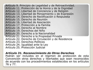 Artículo   9. Principio de Legalidad y de Retroactividad.
Artículo   11. Protección de la Honra y de la Dignidad
Artículo   12. Libertad de Conciencia y de Religión
Artículo   13. Libertad de Pensamiento y de Expresión
Artículo   14. Derecho de Rectificación o Respuesta
Artículo   15. Derecho de Reunión
Artículo   16. Libertad de Asociación
Artículo   17. Protección a la Familia
Artículo   18. Derecho al Nombre
Artículo   19. Derechos del Niño
Artículo   20. Derecho a la Nacionalidad
Artículo   21. Derecho a la Propiedad Privada
Artículo   22. Derecho de Circulación y de Residencia
Artículo   23. Derechos Políticos
Artículo   24. Igualdad ante la Ley
Artículo   25. Protección Judicial

Artículo 31. Reconocimiento de Otros Derechos
Podrán ser incluidos en el régimen de protección de esta
Convención otros derechos y libertades que sean reconocidos
de acuerdo con los procedimientos establecidos en los artículos
76 y 77.
 