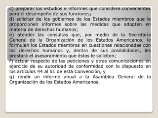 c) preparar los estudios e informes que considere convenientes
para el desempeño de sus funciones;
d) solicitar de los gobiernos de los Estados miembros que le
proporcionen informes sobre las medidas que adopten en
materia de derechos humanos;
e) atender las consultas que, por medio de la Secretaría
General de la Organización de los Estados Americanos, le
formulen los Estados miembros en cuestiones relacionadas con
los derechos humanos y, dentro de sus posibilidades, les
prestará el asesoramiento que éstos le soliciten;
f) actuar respecto de las peticiones y otras comunicaciones en
ejercicio de su autoridad de conformidad con lo dispuesto en
los artículos 44 al 51 de esta Convención, y
g) rendir un informe anual a la Asamblea General de la
Organización de los Estados Americanos.
 