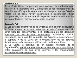 Artículo 62
3. La Corte tiene competencia para conocer de cualquier caso
relativo a la interpretación y aplicación de las disposiciones de
esta Convención que le sea sometido, siempre que los Estados
Partes en el caso hayan reconocido o reconozcan dicha
competencia, ora por declaración especial, como se indica en los
incisos anteriores, ora por convención especial.

Artículo 64
1. Los Estados miembros de la Organización podrán consultar a
la Corte acerca de la interpretación de esta Convención o de
otros tratados concernientes a la protección de los derechos
humanos en los Estados americanos. Asimismo, podrán
consultarla, en lo que les compete, los órganos enumerados en
el capítulo X de la Carta de la Organización de los Estados
Americanos, reformada por el Protocolo de Buenos Aires.
2. La Corte, a solicitud de un Estado miembro de la
Organización, podrá darle opiniones acerca de la compatibilidad
entre cualquiera de sus leyes internas y los mencionados
instrumentos internacionales.
 