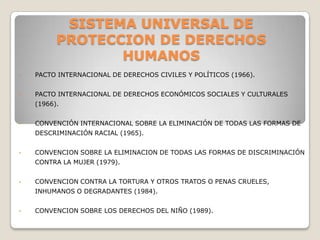 SISTEMA UNIVERSAL DE
          PROTECCION DE DERECHOS
                 HUMANOS
•   PACTO INTERNACIONAL DE DERECHOS CIVILES Y POLÍTICOS (1966).


•   PACTO INTERNACIONAL DE DERECHOS ECONÓMICOS SOCIALES Y CULTURALES
    (1966).


•   CONVENCIÓN INTERNACIONAL SOBRE LA ELIMINACIÓN DE TODAS LAS FORMAS DE
    DESCRIMINACIÓN RACIAL (1965).


•   CONVENCION SOBRE LA ELIMINACION DE TODAS LAS FORMAS DE DISCRIMINACIÓN
    CONTRA LA MUJER (1979).


•   CONVENCION CONTRA LA TORTURA Y OTROS TRATOS O PENAS CRUELES,
    INHUMANOS O DEGRADANTES (1984).


•   CONVENCION SOBRE LOS DERECHOS DEL NIÑO (1989).
 